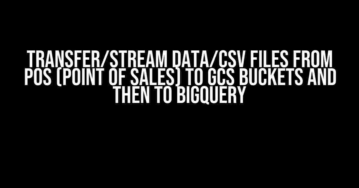 Transfer/Stream Data/CSV Files from POS (Point of Sales) to GCS Buckets and then to BigQuery